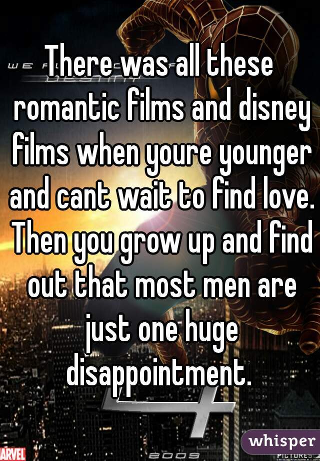There was all these romantic films and disney films when youre younger and cant wait to find love. Then you grow up and find out that most men are just one huge disappointment. 