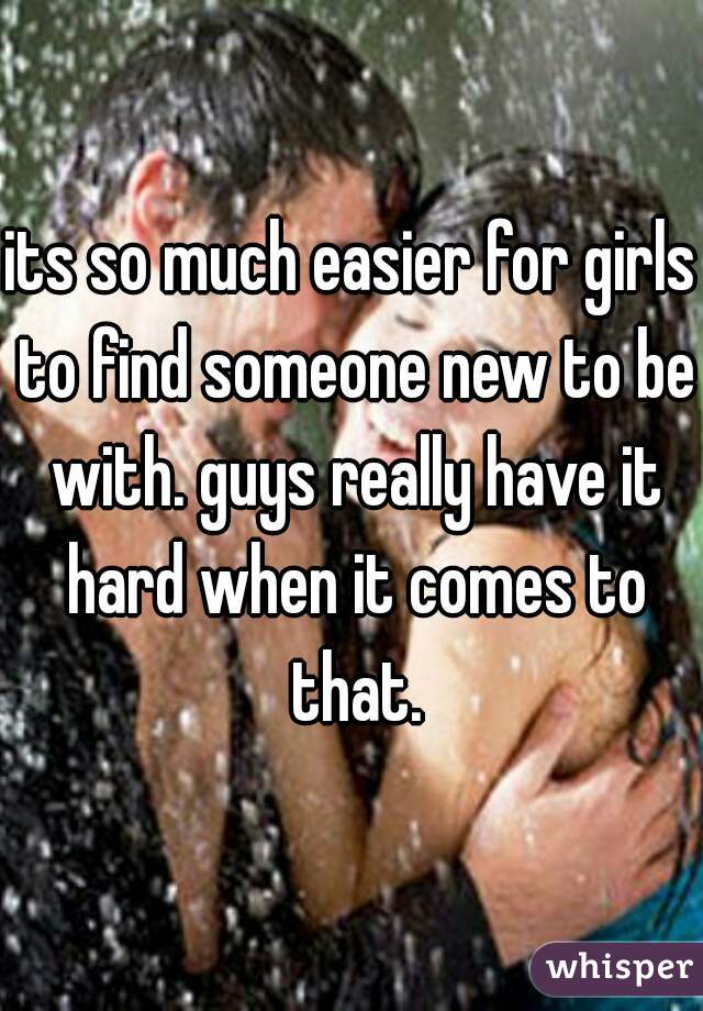 its so much easier for girls to find someone new to be with. guys really have it hard when it comes to that.