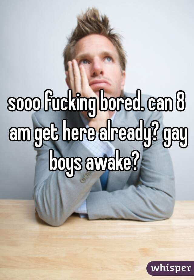 sooo fucking bored. can 8 am get here already? gay boys awake?  