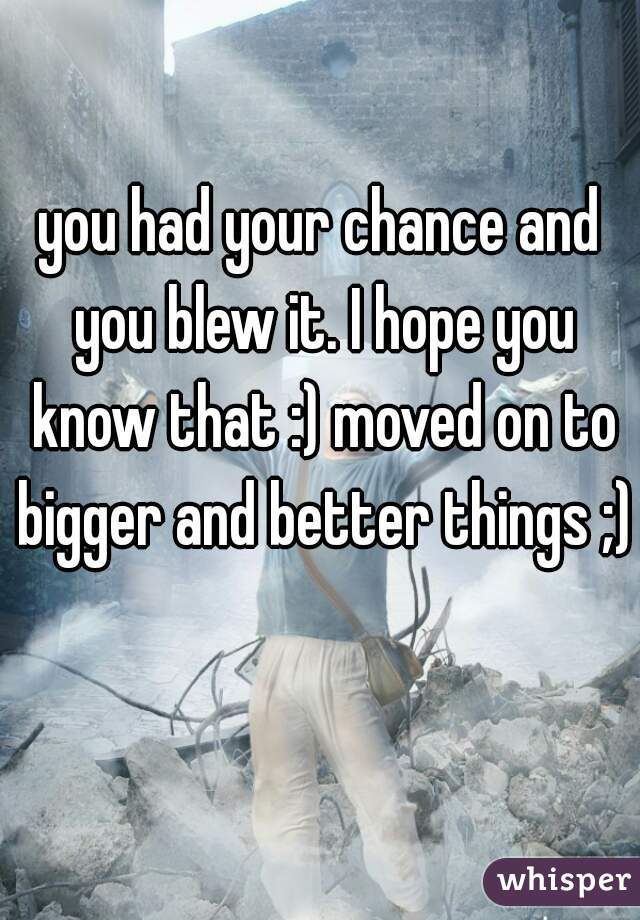 you had your chance and you blew it. I hope you know that :) moved on to bigger and better things ;)