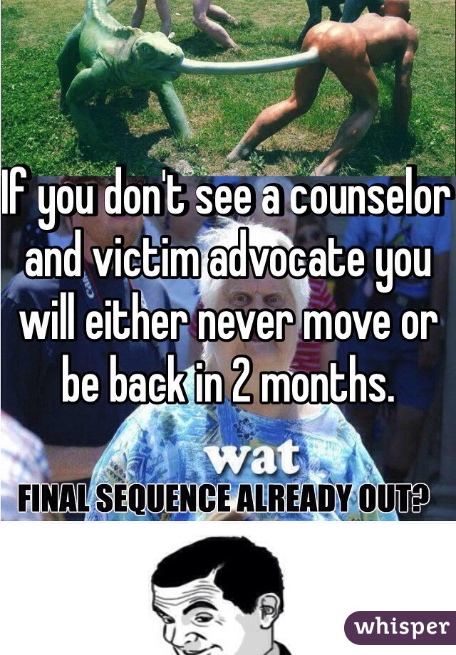 If you don't see a counselor and victim advocate you will either never move or be back in 2 months.  