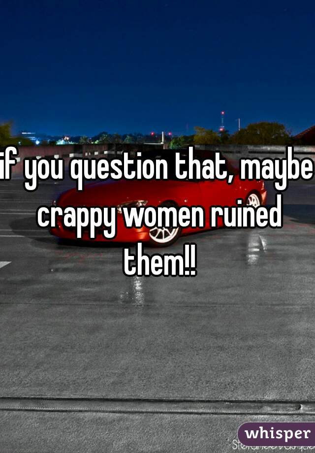 if you question that, maybe crappy women ruined them!!
