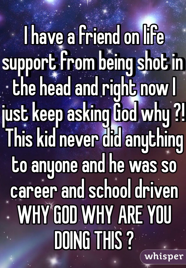I have a friend on life support from being shot in the head and right now I just keep asking God why ?! This kid never did anything to anyone and he was so career and school driven WHY GOD WHY ARE YOU DOING THIS ? 
