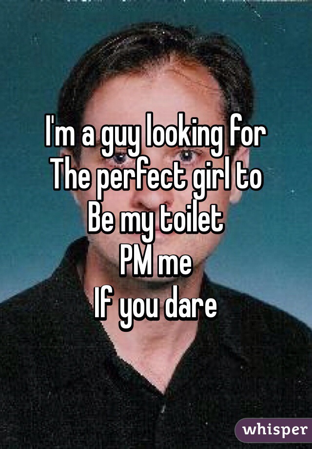 I'm a guy looking for
The perfect girl to
Be my toilet
PM me 
If you dare