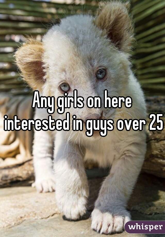 Any girls on here interested in guys over 25?