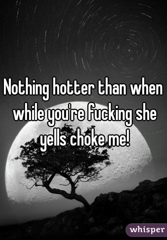 Nothing hotter than when while you're fucking she yells choke me!