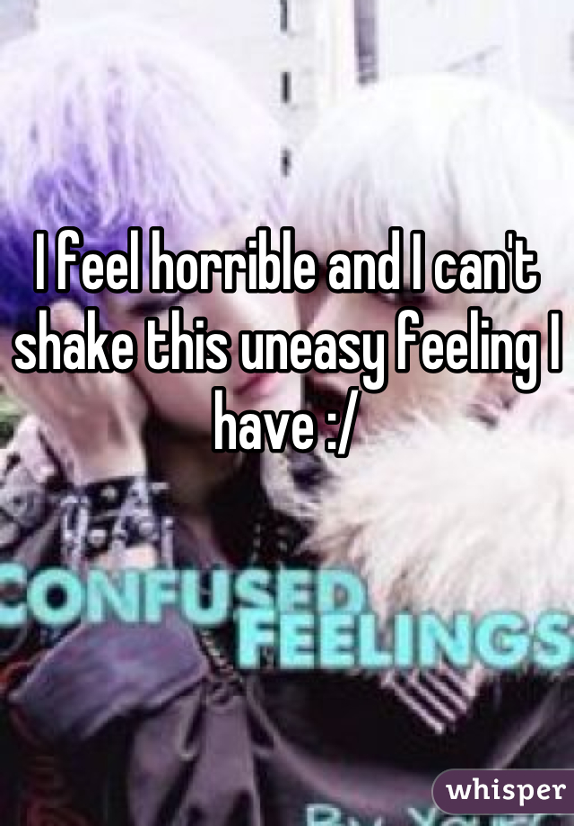 I feel horrible and I can't shake this uneasy feeling I have :/