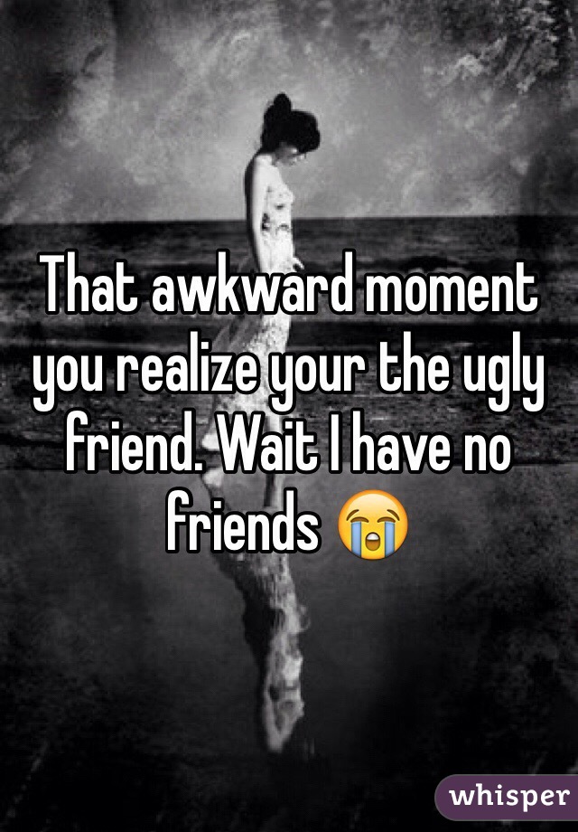 That awkward moment you realize your the ugly friend. Wait I have no friends 😭 