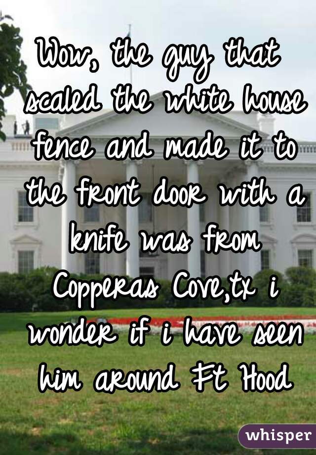 Wow, the guy that scaled the white house fence and made it to the front door with a knife was from Copperas Cove,tx i wonder if i have seen him around Ft Hood