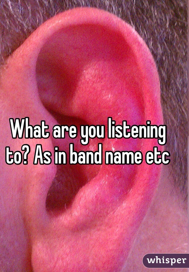 What are you listening to? As in band name etc