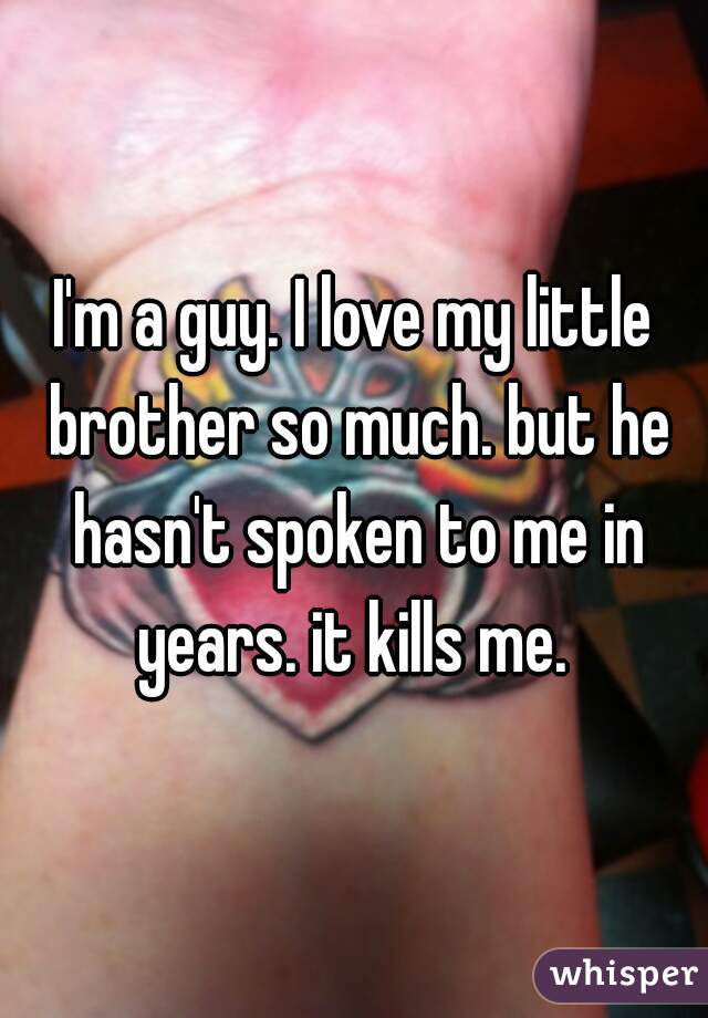 I'm a guy. I love my little brother so much. but he hasn't spoken to me in years. it kills me. 