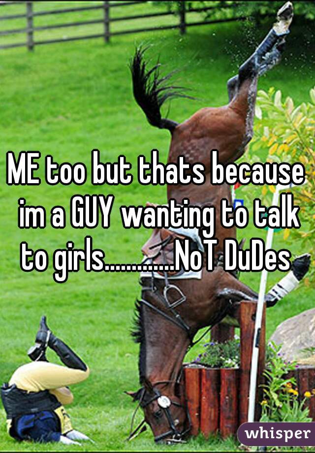 ME too but thats because im a GUY wanting to talk to girls.............NoT DuDes 