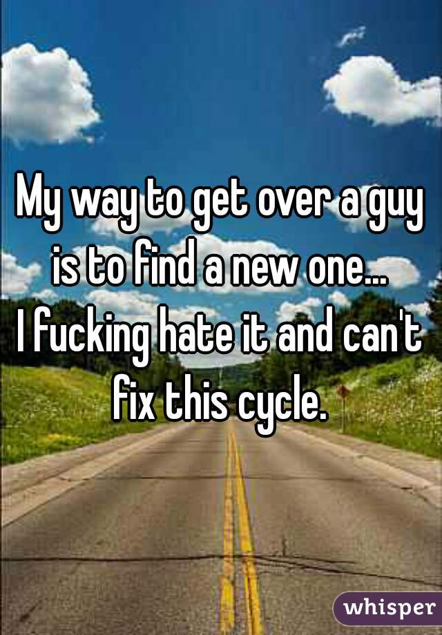 My way to get over a guy is to find a new one... 
I fucking hate it and can't fix this cycle. 