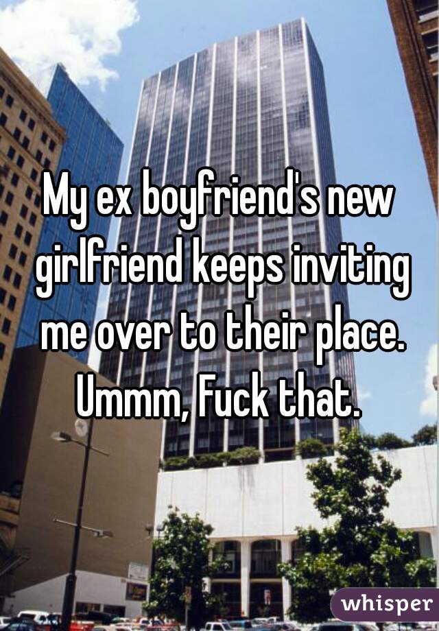 My ex boyfriend's new girlfriend keeps inviting me over to their place. Ummm, Fuck that. 