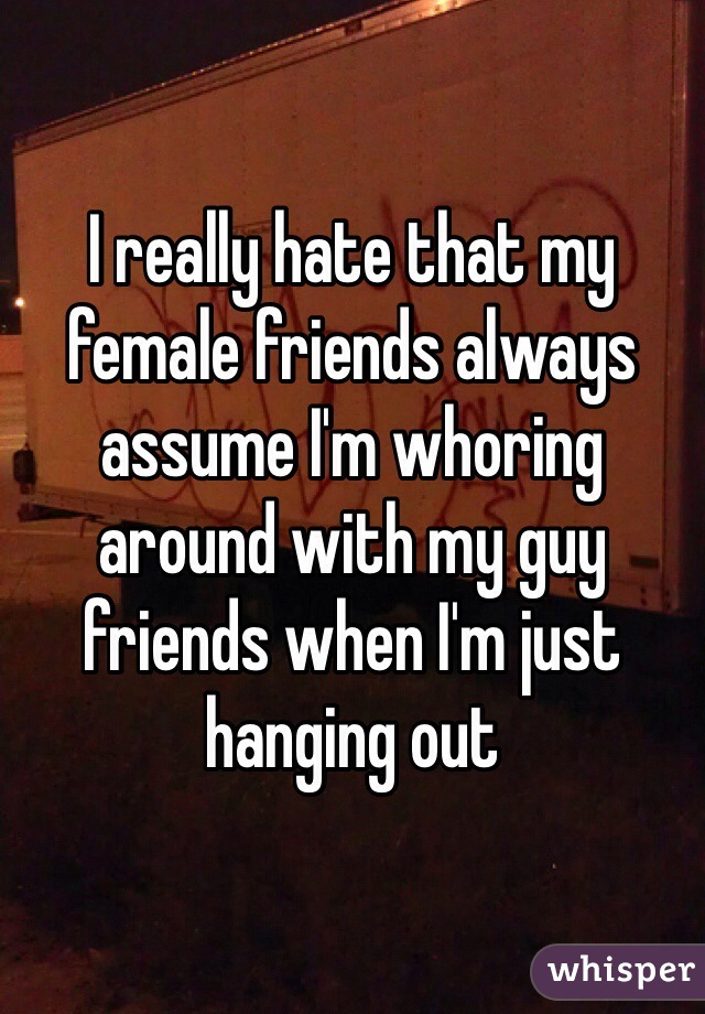 I really hate that my female friends always assume I'm whoring around with my guy friends when I'm just hanging out