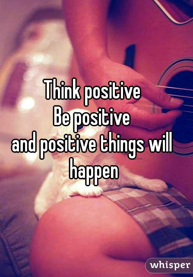 Think positive
Be positive
and positive things will happen