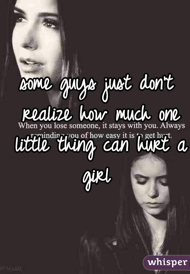 some guys just don't realize how much one little thing can hurt a girl 