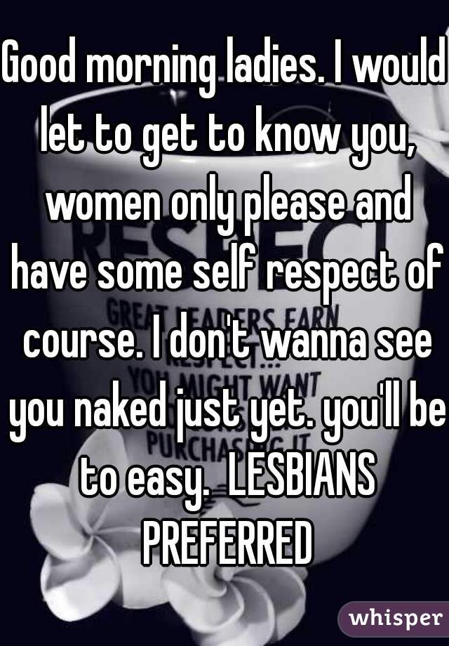 Good morning ladies. I would let to get to know you, women only please and have some self respect of course. I don't wanna see you naked just yet. you'll be to easy.  LESBIANS PREFERRED