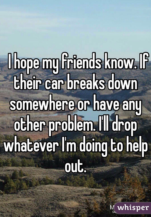   I hope my friends know. If their car breaks down somewhere or have any other problem. I'll drop whatever I'm doing to help out. 