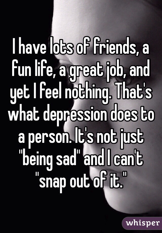 I have lots of friends, a fun life, a great job, and yet I feel nothing. That's what depression does to a person. It's not just "being sad" and I can't "snap out of it."