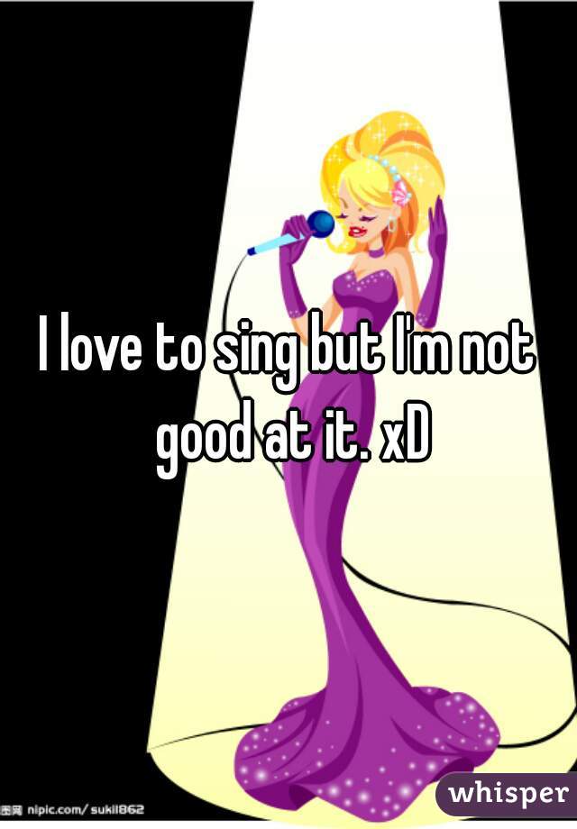 I love to sing but I'm not good at it. xD
