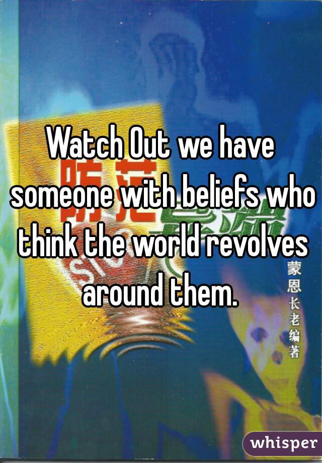Watch Out we have someone with beliefs who think the world revolves around them. 