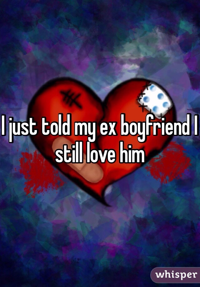 I just told my ex boyfriend I still love him