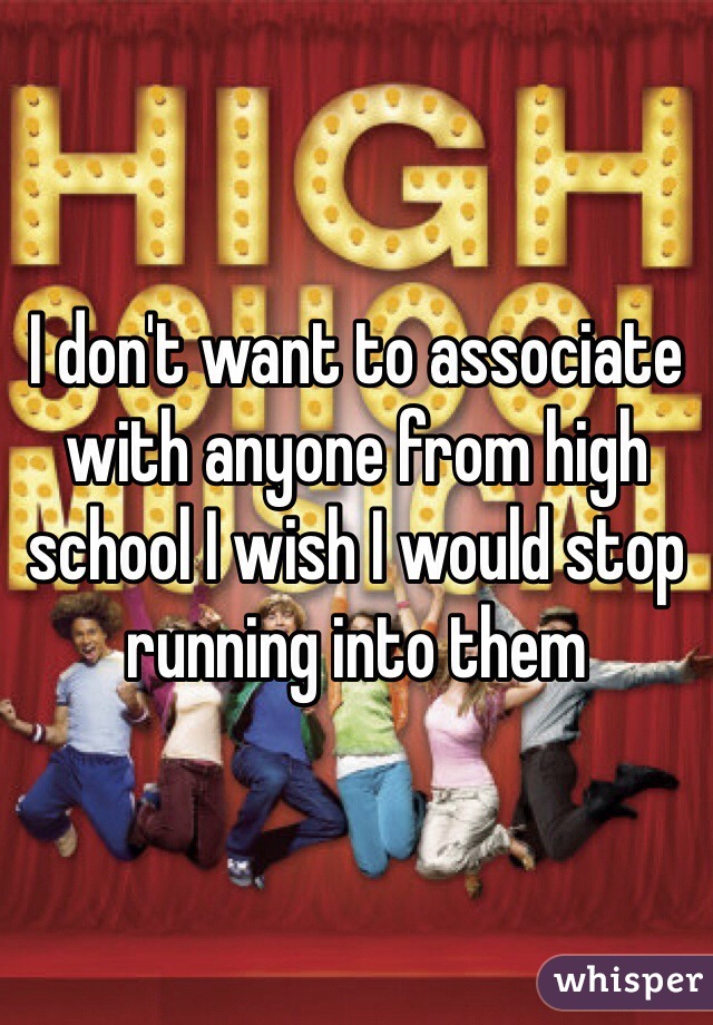 I don't want to associate with anyone from high school I wish I would stop running into them