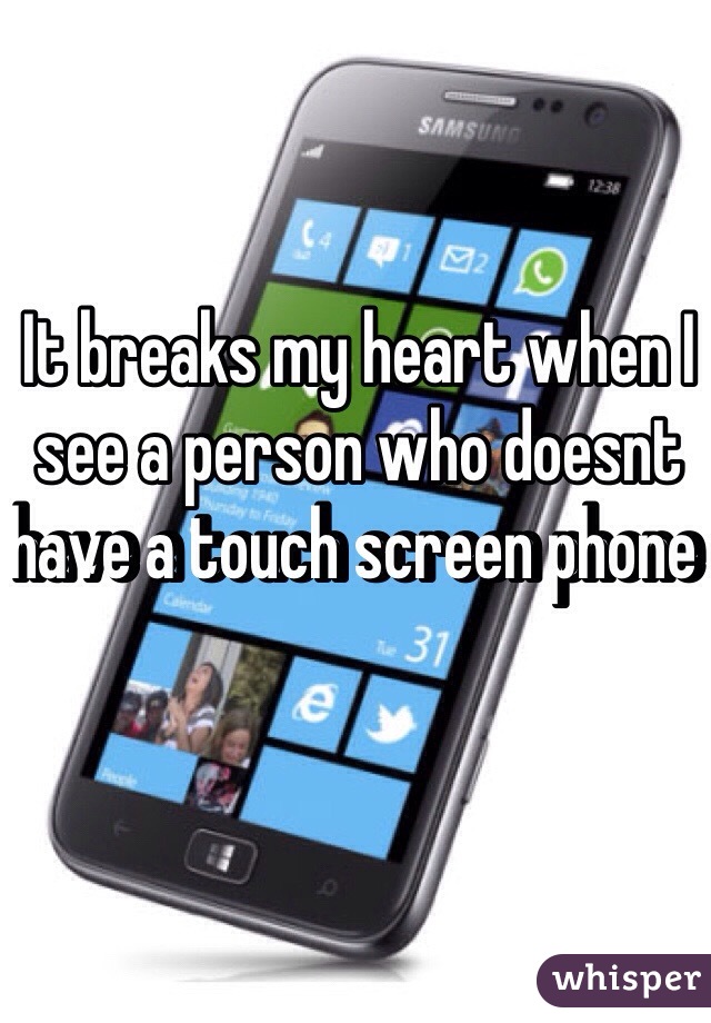 It breaks my heart when I see a person who doesnt have a touch screen phone 