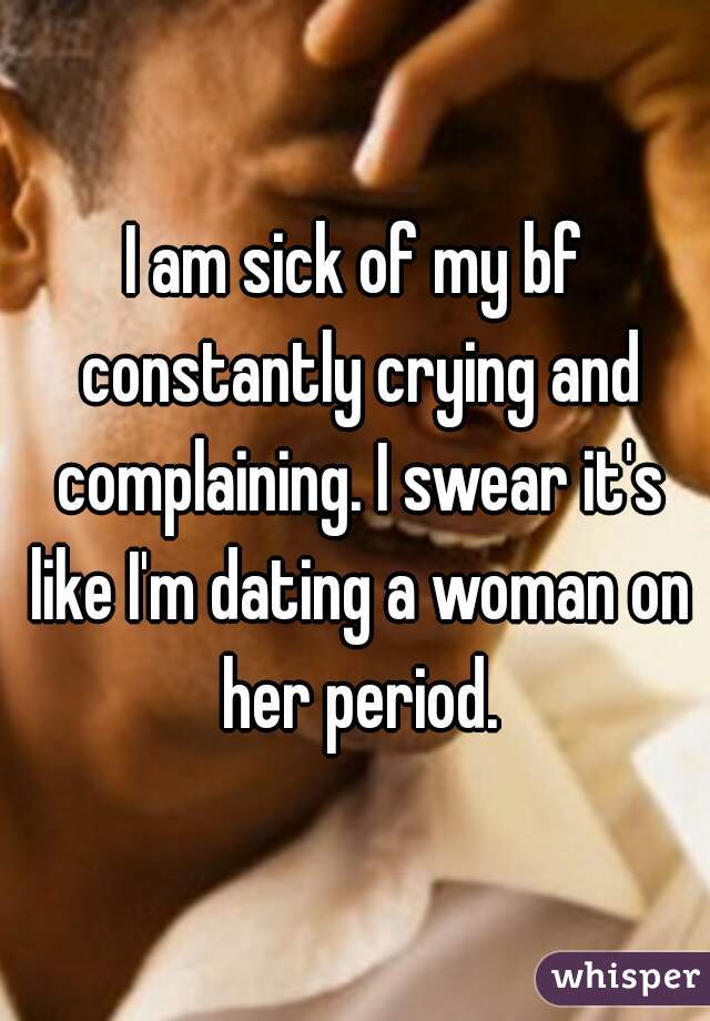 I am sick of my bf constantly crying and complaining. I swear it's like I'm dating a woman on her period.
