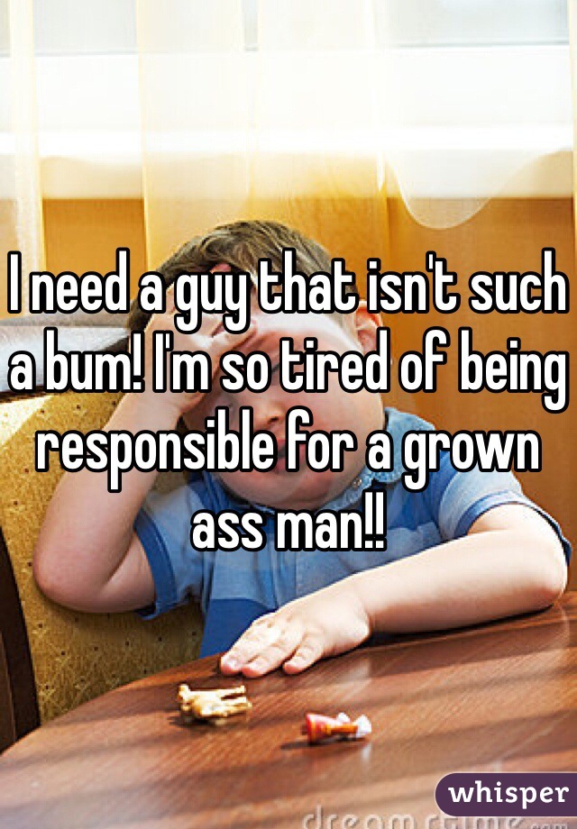I need a guy that isn't such a bum! I'm so tired of being responsible for a grown ass man!! 