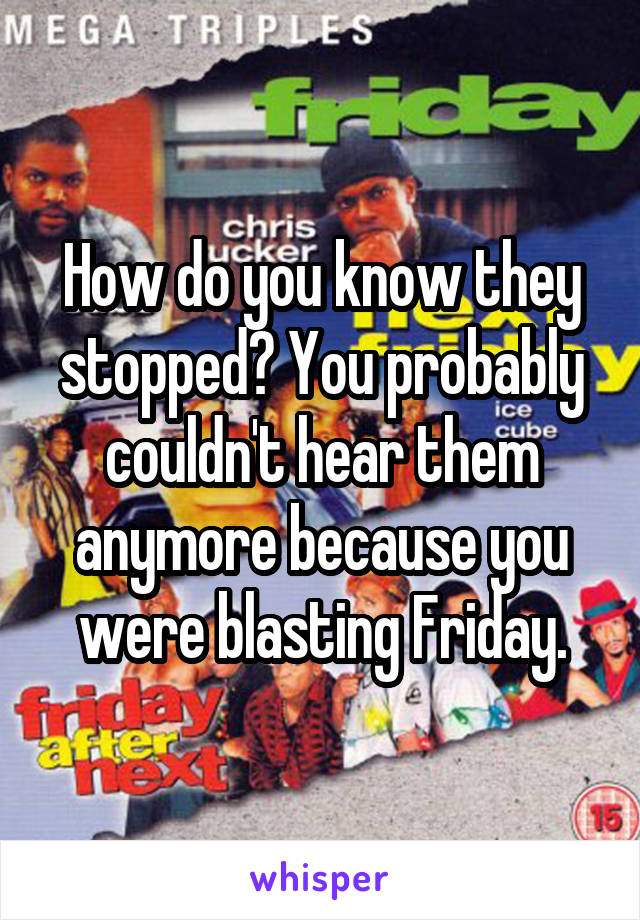 How do you know they stopped? You probably couldn't hear them anymore because you were blasting Friday.