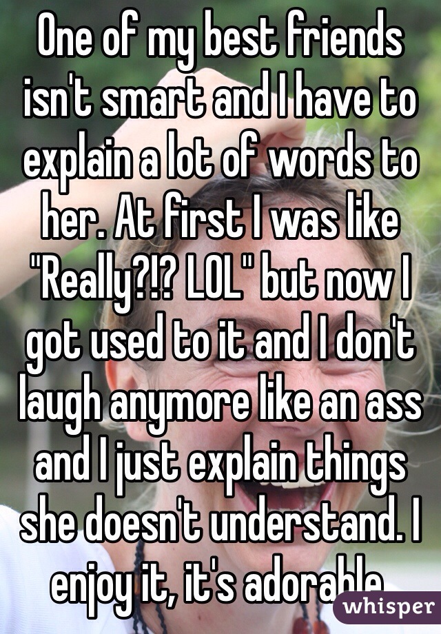 One of my best friends isn't smart and I have to explain a lot of words to her. At first I was like "Really?!? LOL" but now I got used to it and I don't laugh anymore like an ass and I just explain things she doesn't understand. I enjoy it, it's adorable.
