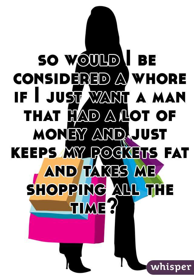 so would I be considered a whore if I just want a man that had a lot of money and just keeps my pockets fat and takes me shopping all the time?  