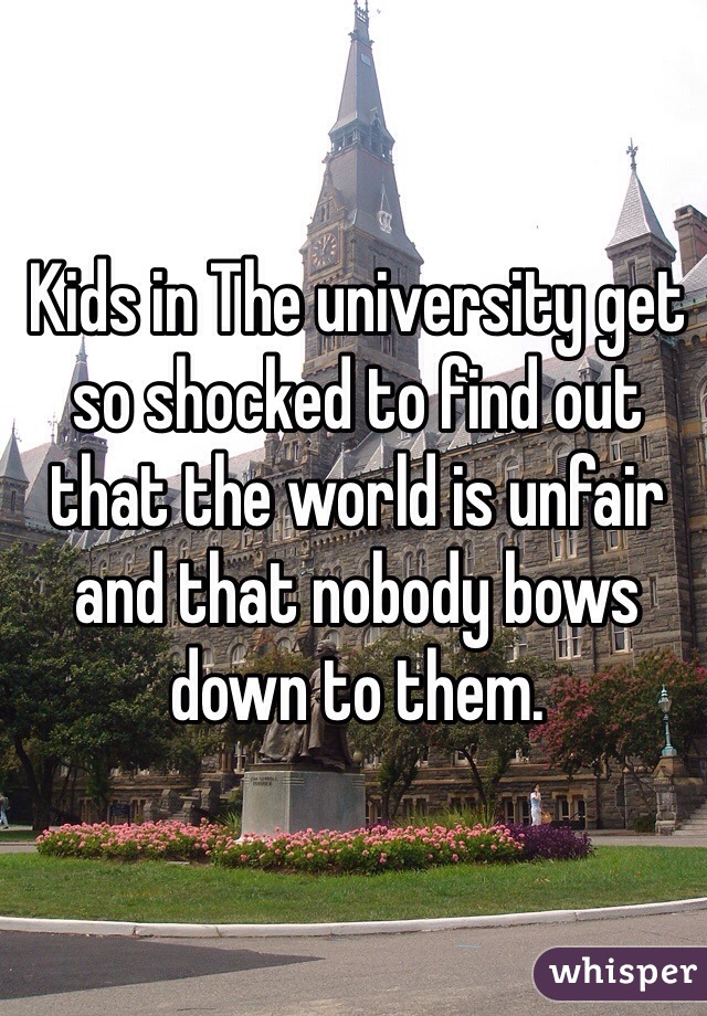 Kids in The university get so shocked to find out that the world is unfair and that nobody bows down to them.