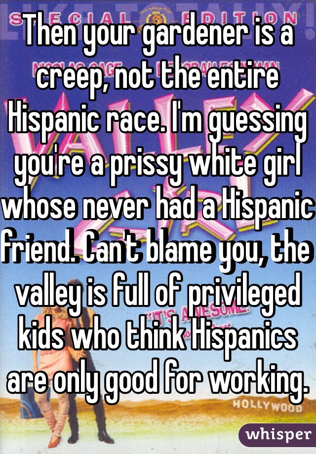 Then your gardener is a creep, not the entire Hispanic race. I'm guessing you're a prissy white girl whose never had a Hispanic friend. Can't blame you, the valley is full of privileged kids who think Hispanics are only good for working. 