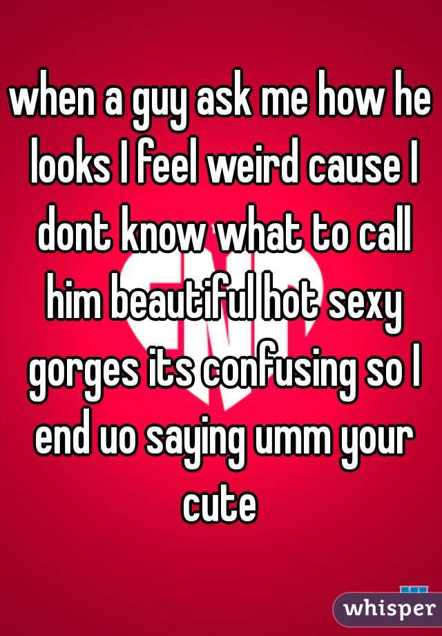when a guy ask me how he looks I feel weird cause I dont know what to call him beautiful hot sexy gorges its confusing so I end uo saying umm your cute 