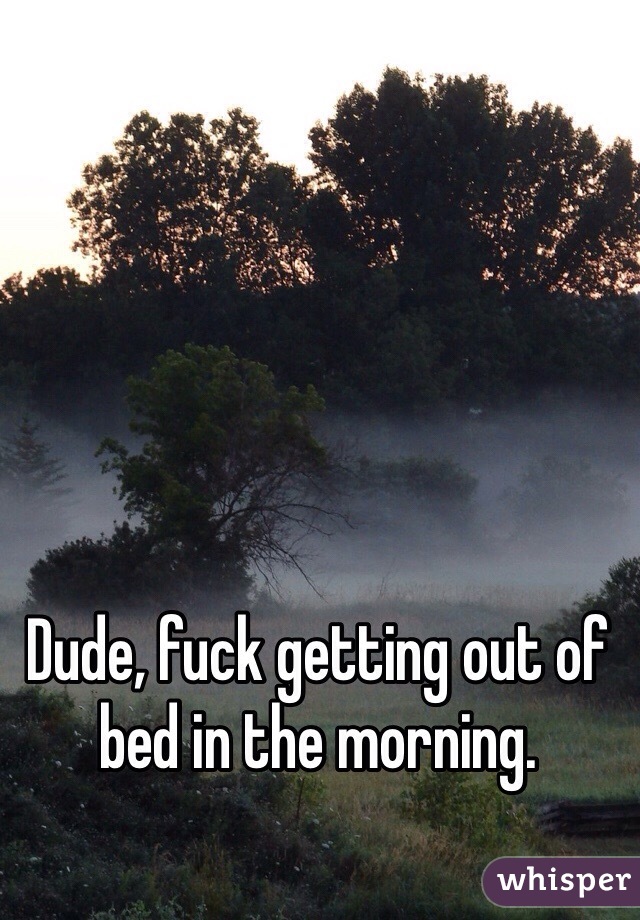 Dude, fuck getting out of bed in the morning. 