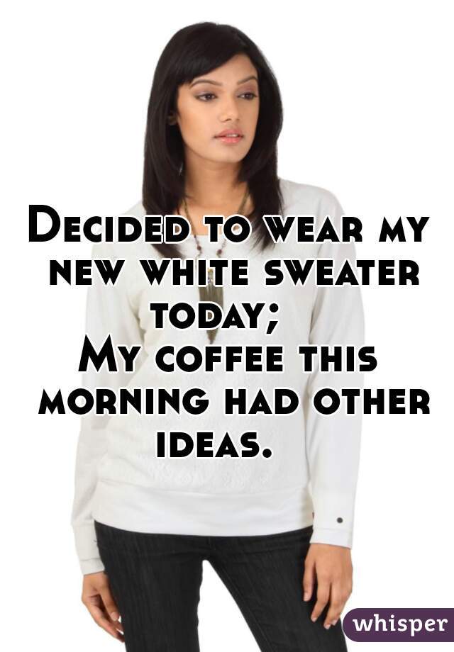 Decided to wear my new white sweater today;   
 

My coffee this morning had other ideas.   