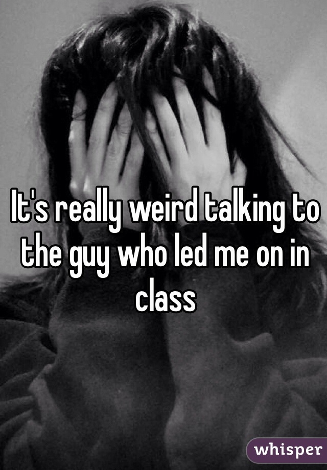 It's really weird talking to the guy who led me on in class