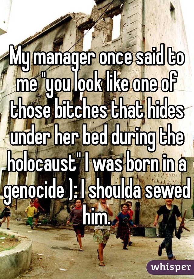 My manager once said to me "you look like one of those bitches that hides under her bed during the holocaust" I was born in a genocide ): I shoulda sewed him. 