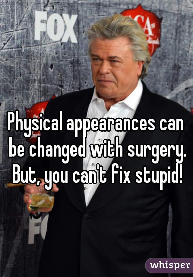 Physical appearances can be changed with surgery. But, you can't fix stupid!