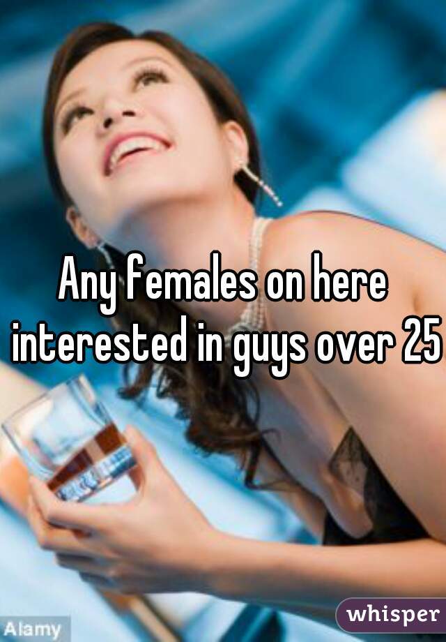 Any females on here interested in guys over 25?