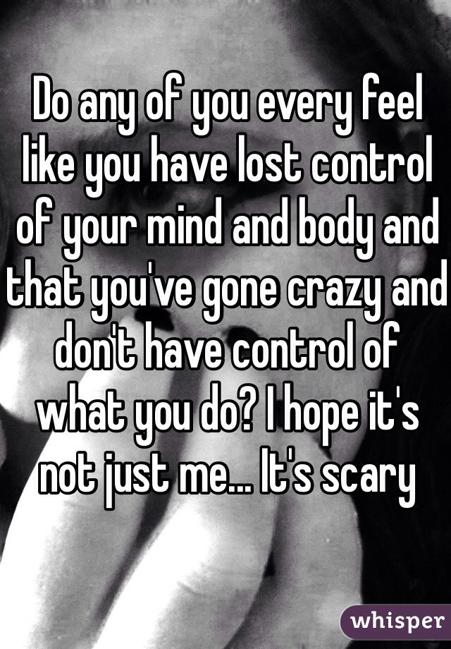 Do any of you every feel like you have lost control of your mind and body and that you've gone crazy and don't have control of what you do? I hope it's not just me... It's scary 
