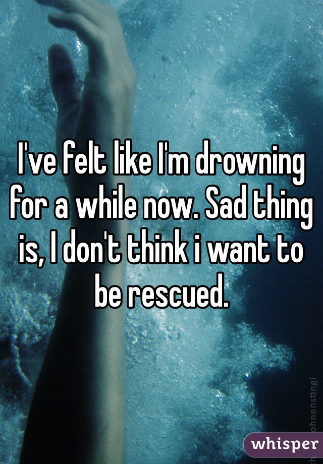 I've felt like I'm drowning for a while now. Sad thing is, I don't think i want to be rescued. 
