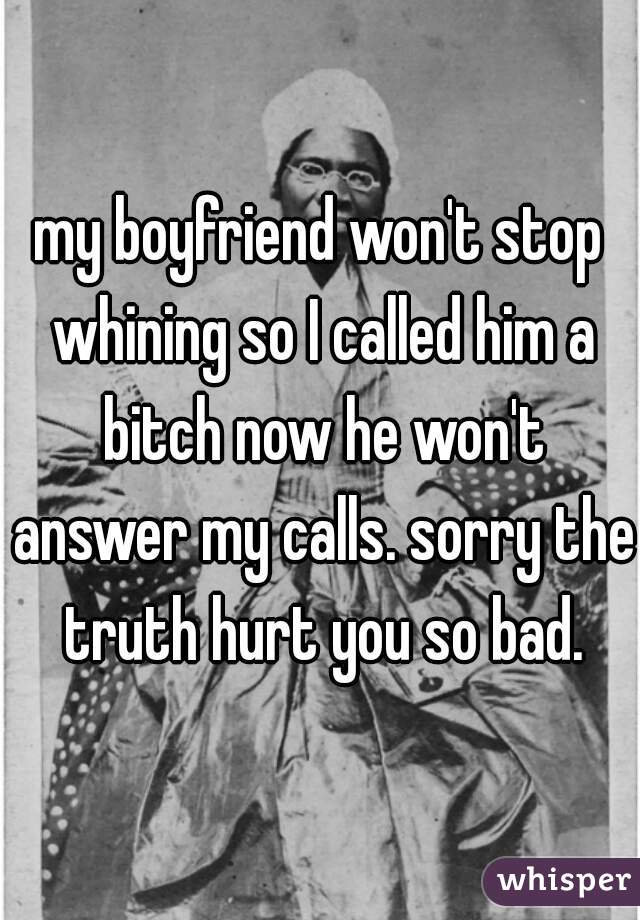 my boyfriend won't stop whining so I called him a bitch now he won't answer my calls. sorry the truth hurt you so bad.