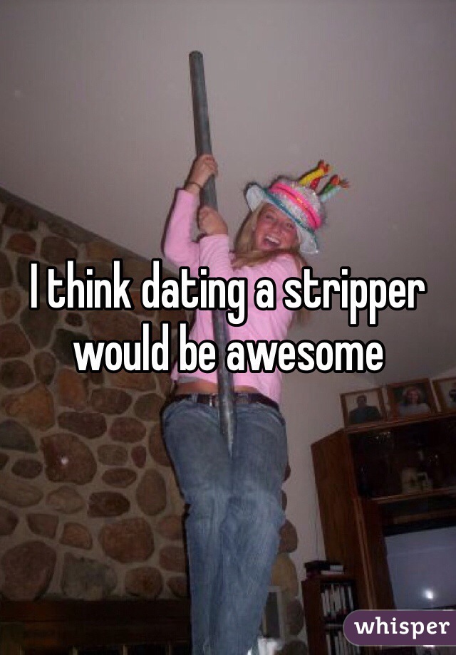 I think dating a stripper would be awesome 