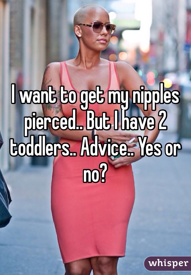 I want to get my nipples pierced.. But I have 2 toddlers.. Advice.. Yes or no?