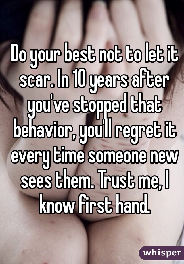 Do your best not to let it scar. In 10 years after you've stopped that behavior, you'll regret it every time someone new sees them. Trust me, I know first hand.
