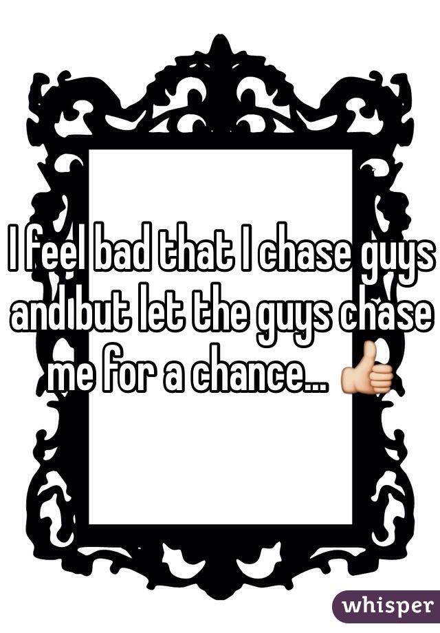 I feel bad that I chase guys and but let the guys chase me for a chance... 👍